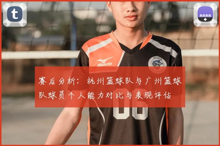 赛后分析：杭州篮球队与广州篮球队球员个人能力对比与表现评估