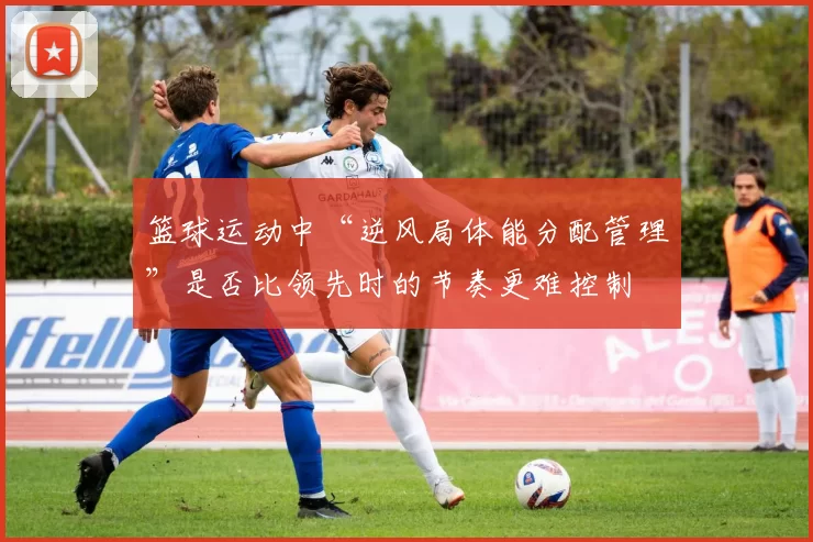 篮球运动中“逆风局体能分配管理”是否比领先时的节奏更难控制