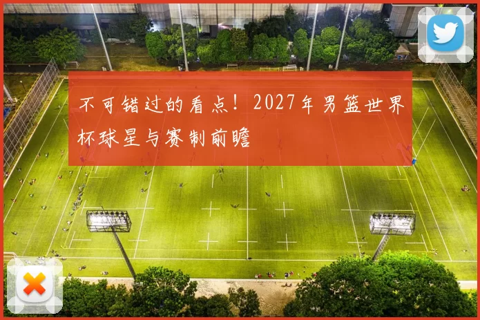 不可错过的看点!2027年男篮世界杯球星与赛制前瞻