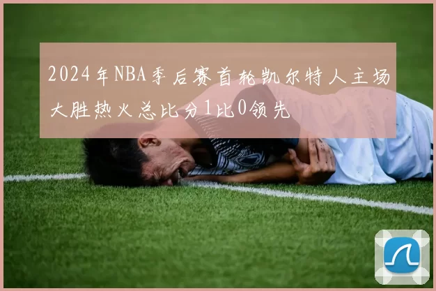 2024年NBA季后赛首轮凯尔特人主场大胜热火总比分1比0领先