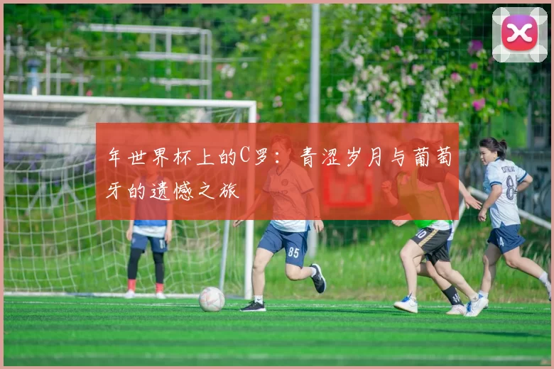 年世界杯上的C罗：青涩岁月与葡萄牙的遗憾之旅