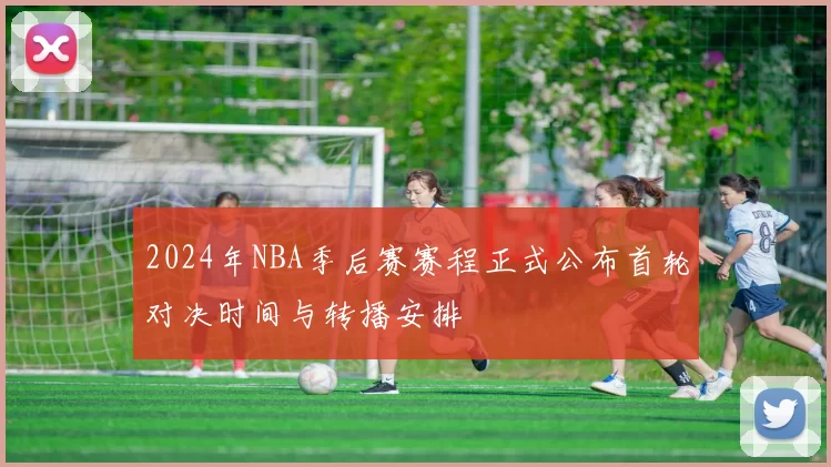 2024年NBA季后赛赛程正式公布首轮对决时间与转播安排