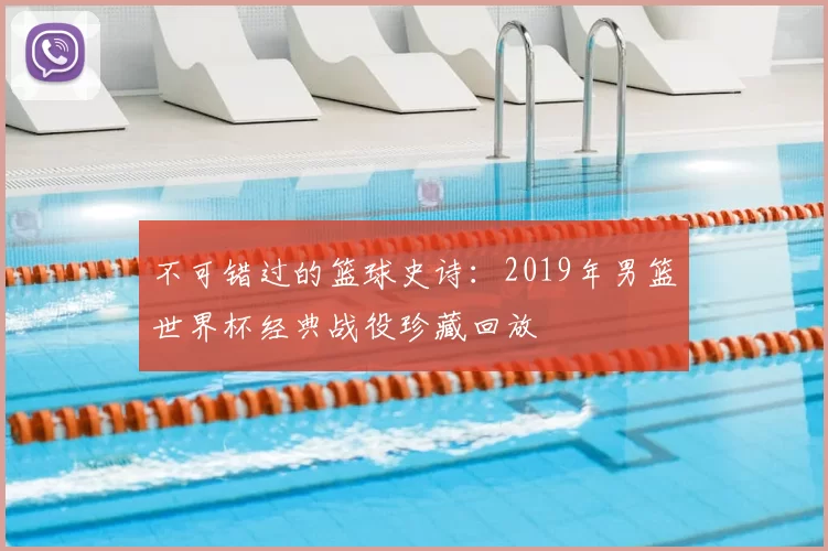 不可错过的篮球史诗:2019年男篮世界杯经典战役珍藏回放