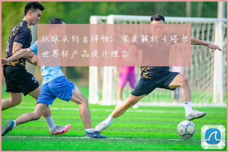 从球衣到吉祥物：深度解析卡塔尔世界杯产品设计理念
