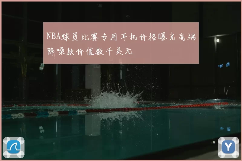 NBA球员比赛专用耳机价格曝光高端降噪款价值数千美元