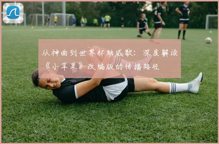 从神曲到世界杯助威歌:深度解读《小苹果》改编版的传播路径