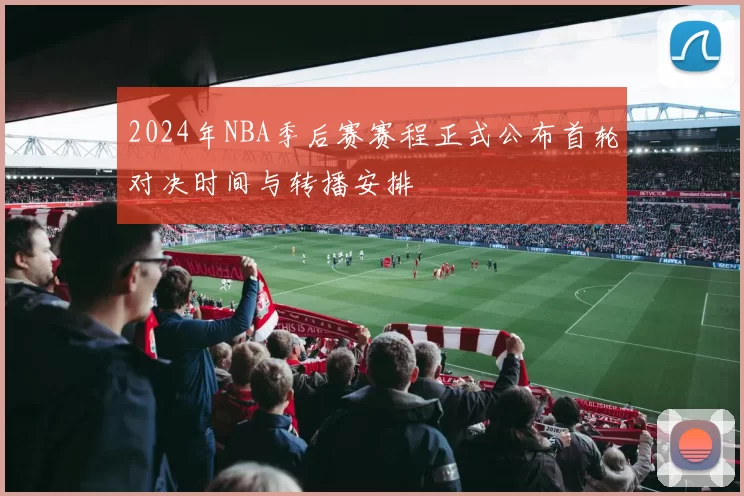 2024年NBA季后赛赛程正式公布首轮对决时间与转播安排