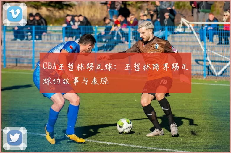 CBA王哲林踢足球：王哲林跨界踢足球的故事与表现