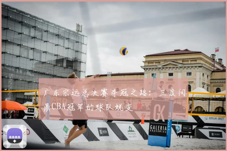 广东宏远总决赛夺冠之路：三度问鼎CBA冠军的球队蜕变