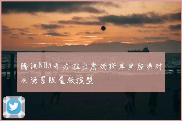 腾讯NBA手办推出詹姆斯库里经典对决场景限量版模型