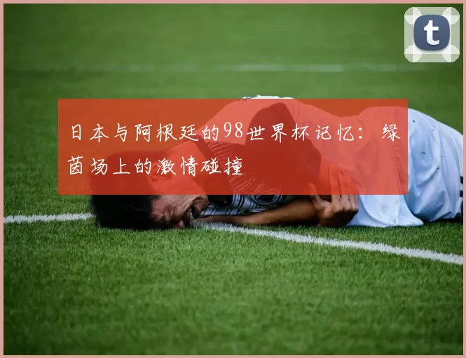 日本与阿根廷的98世界杯记忆:绿茵场上的激情碰撞