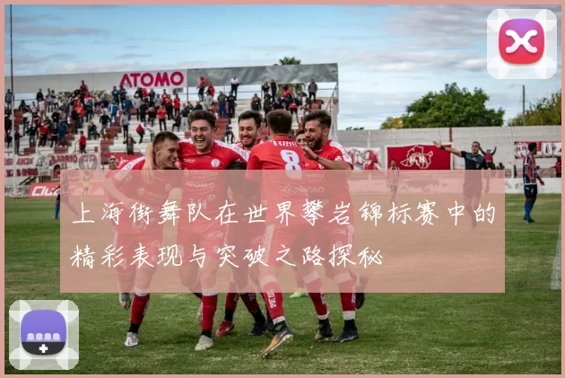 上海街舞队在世界攀岩锦标赛中的精彩表现与突破之路探秘