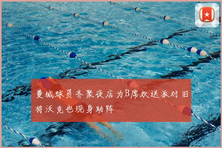 曼城球员齐聚夜店为B席欢送派对旧将沃克也现身助阵