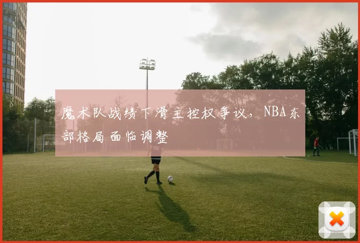 魔术队战绩下滑主控权争议,NBA东部格局面临调整