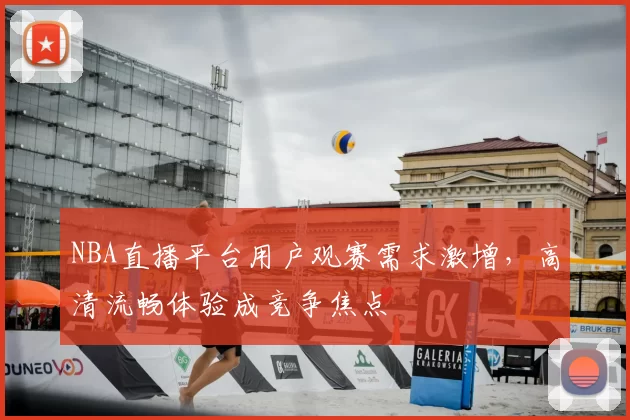NBA直播平台用户观赛需求激增，高清流畅体验成竞争焦点