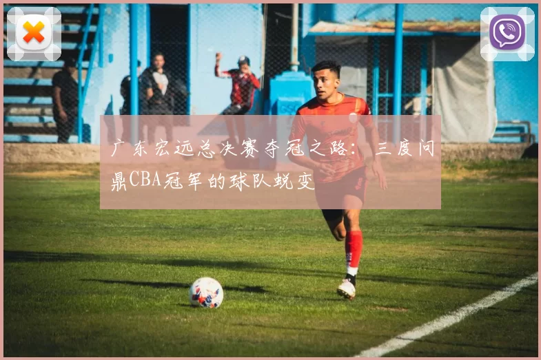 广东宏远总决赛夺冠之路：三度问鼎CBA冠军的球队蜕变