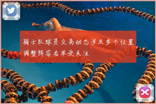 骑士队球员交易动态涉及多个位置调整阵容名单受关注