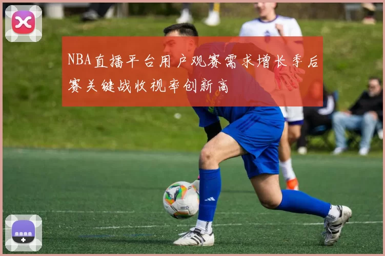 NBA直播平台用户观赛需求增长季后赛关键战收视率创新高