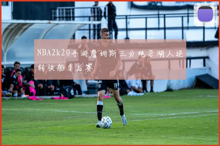 NBA2k20手游詹姆斯三分绝杀湖人逆转快船季后赛