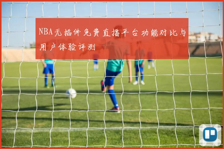 NBA无插件免费直播平台功能对比与用户体验评测