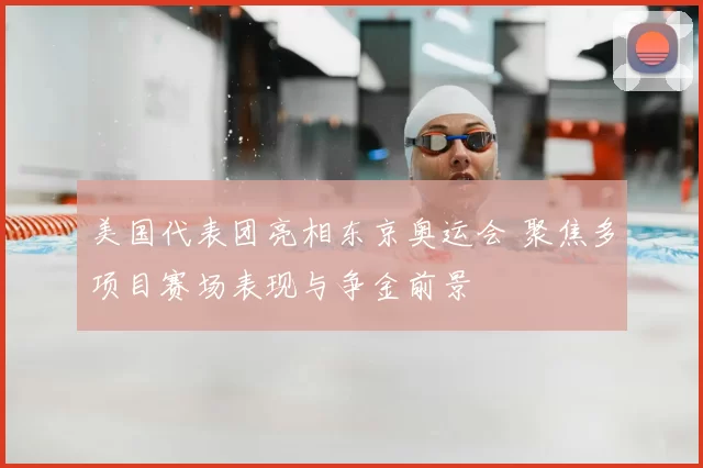 美国代表团亮相东京奥运会 聚焦多项目赛场表现与争金前景