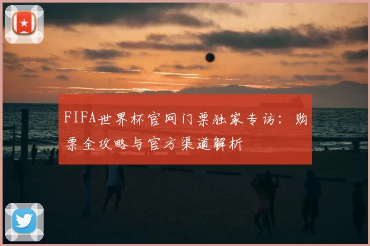 FIFA世界杯官网门票独家专访：购票全攻略与官方渠道解析