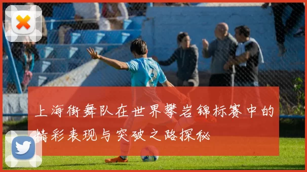 上海街舞队在世界攀岩锦标赛中的精彩表现与突破之路探秘