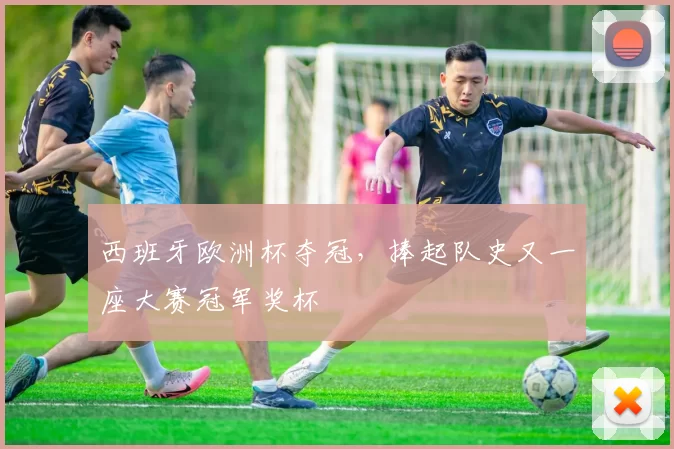 西班牙欧洲杯夺冠,捧起队史又一座大赛冠军奖杯