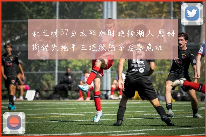 杜兰特37分太阳加时逆转湖人 詹姆斯错失绝平三连败陷季后赛危机