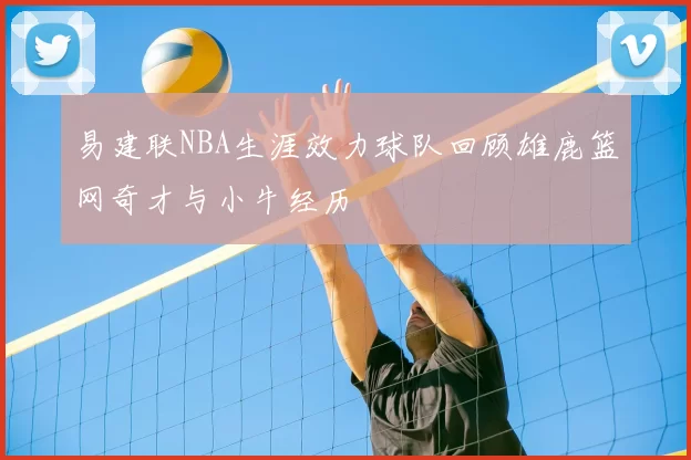 易建联NBA生涯效力球队回顾雄鹿篮网奇才与小牛经历