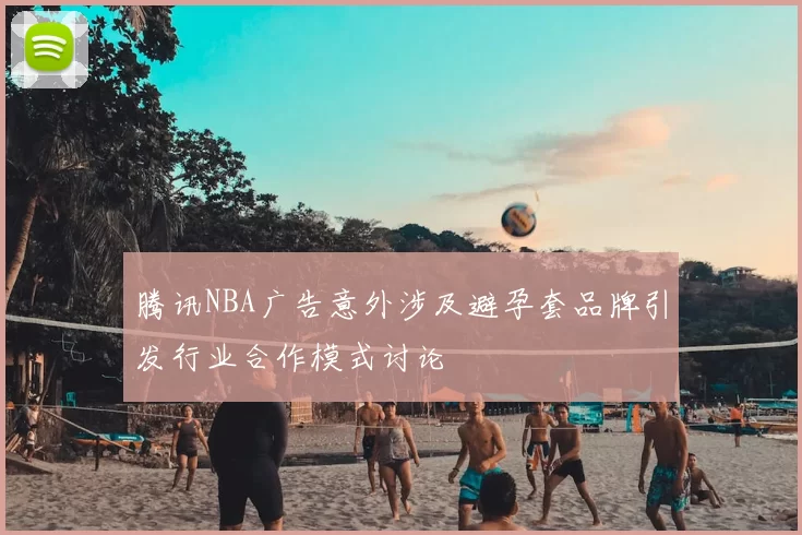 腾讯NBA广告意外涉及避孕套品牌引发行业合作模式讨论