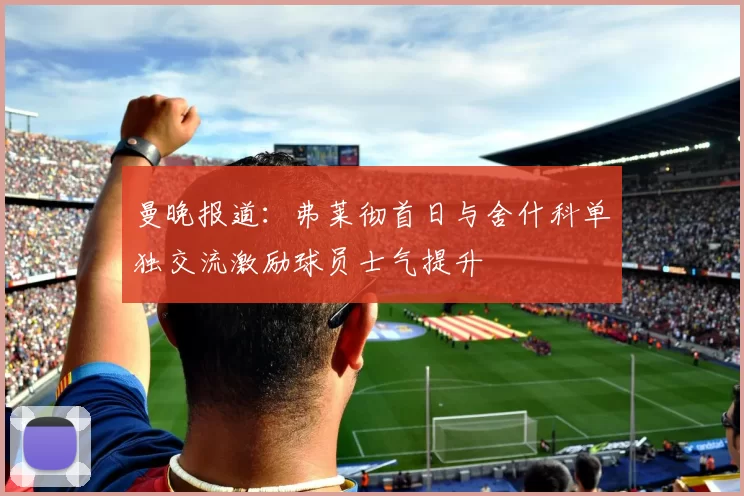 曼晚报道：弗莱彻首日与舍什科单独交流激励球员士气提升