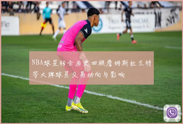 NBA球星转会历史回顾詹姆斯杜兰特等大牌球员交易动向与影响
