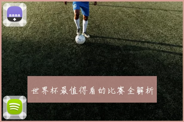 世界杯最值得看的比赛全解析