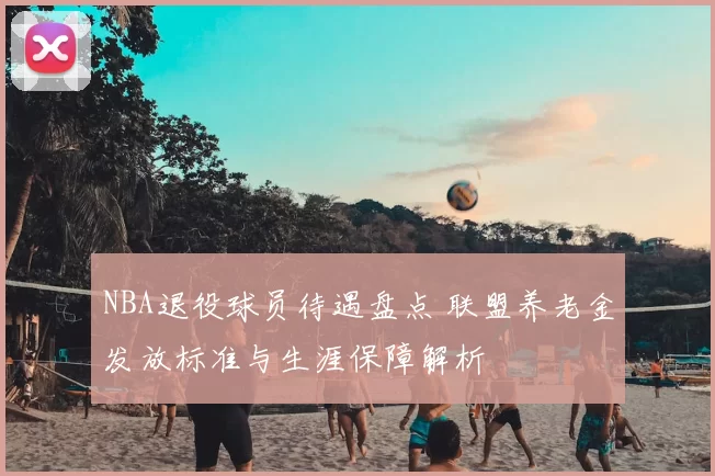 NBA退役球员待遇盘点 联盟养老金发放标准与生涯保障解析