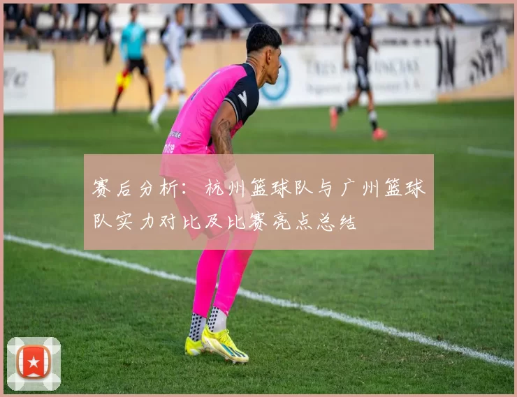 赛后分析：杭州篮球队与广州篮球队实力对比及比赛亮点总结