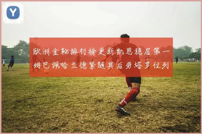 欧洲金靴排行榜更新凯恩稳居第一姆巴佩哈兰德紧随其后劳塔罗位列第十