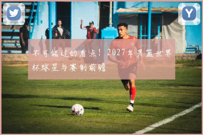 不可错过的看点!2027年男篮世界杯球星与赛制前瞻