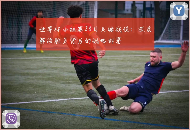 世界杯小组赛28日关键战役:深度解读胜负背后的战略部署
