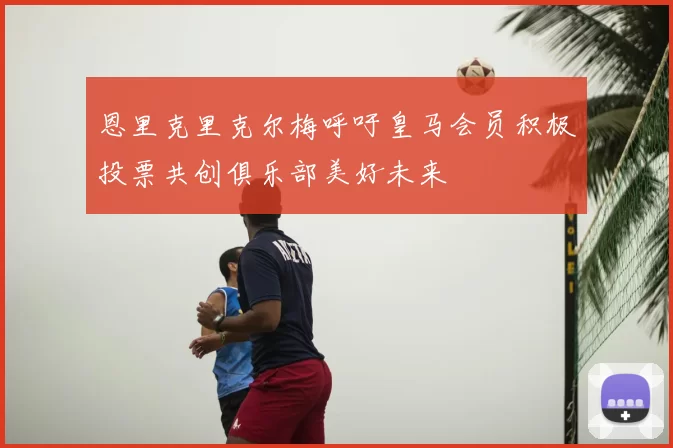 恩里克里克尔梅呼吁皇马会员积极投票共创俱乐部美好未来