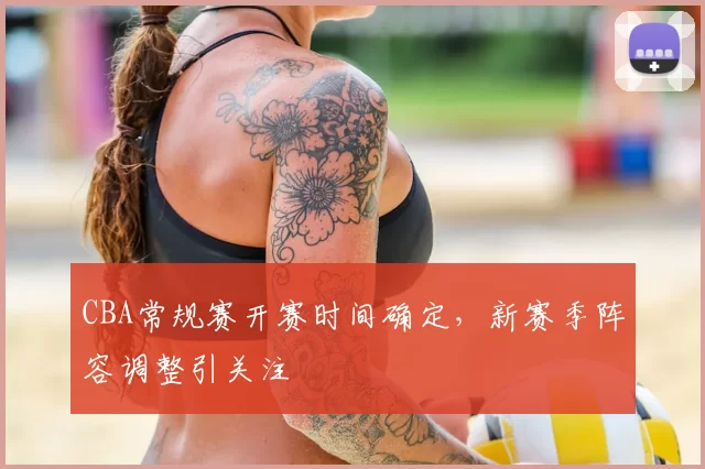 CBA常规赛开赛时间确定，新赛季阵容调整引关注