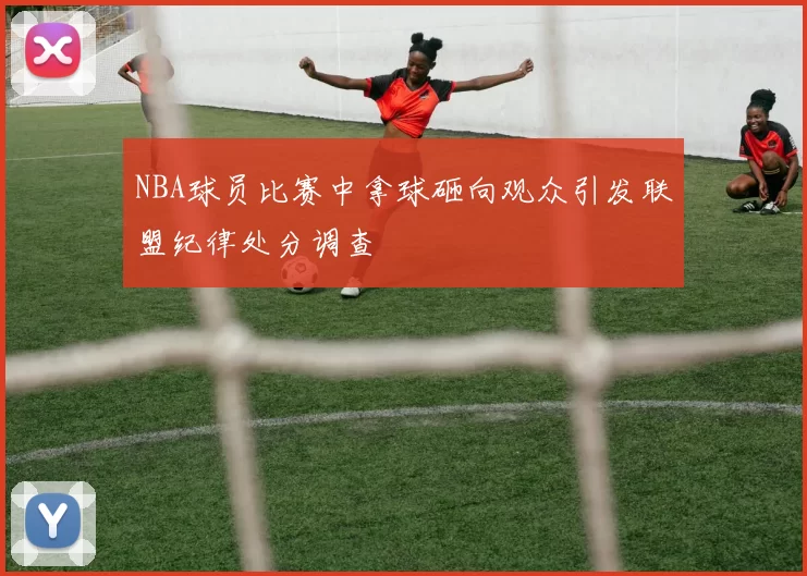 NBA球员比赛中拿球砸向观众引发联盟纪律处分调查