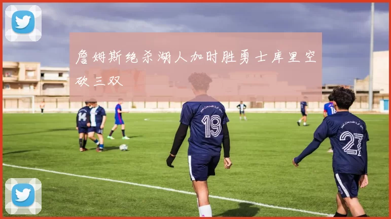 詹姆斯绝杀湖人加时胜勇士库里空砍三双