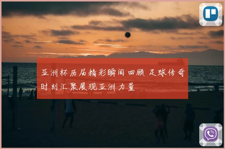 亚洲杯历届精彩瞬间回顾 足球传奇时刻汇聚展现亚洲力量