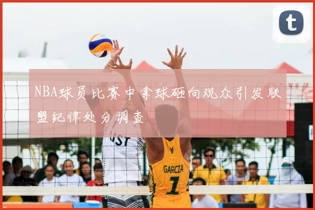 NBA球员比赛中拿球砸向观众引发联盟纪律处分调查