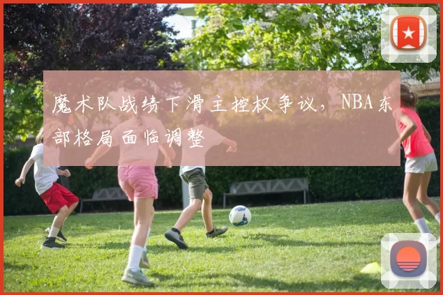 魔术队战绩下滑主控权争议,NBA东部格局面临调整