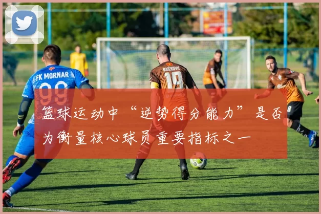 篮球运动中“逆势得分能力”是否为衡量核心球员重要指标之一