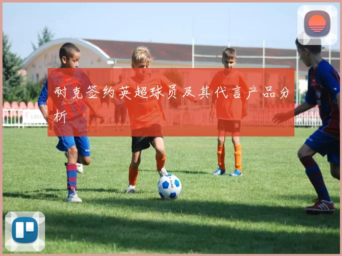 耐克签约英超球员及其代言产品分析