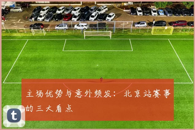 主场优势与意外频发：北京站赛事的三大看点