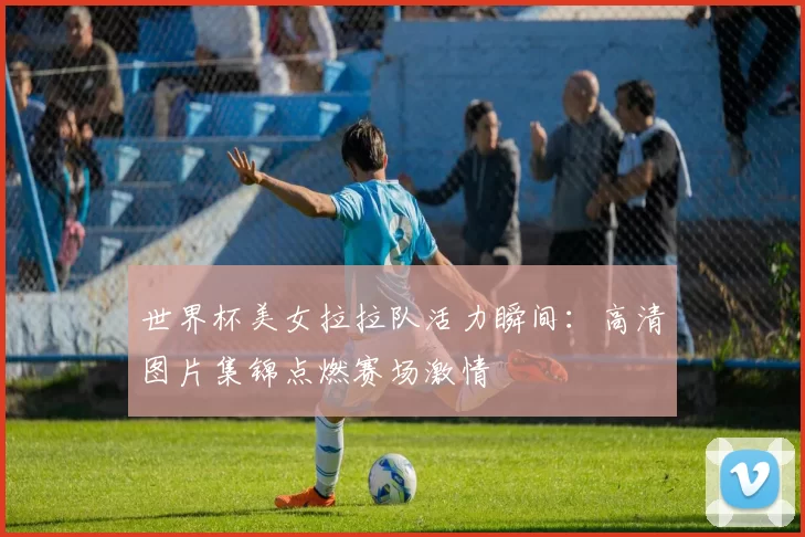 世界杯美女拉拉队活力瞬间：高清图片集锦点燃赛场激情